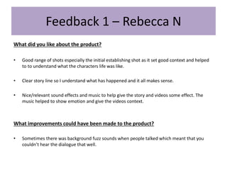 Feedback 1 – Rebecca N
What did you like about the product?
• Good range of shots especially the initial establishing shot as it set good context and helped
to to understand what the characters life was like.
• Clear story line so I understand what has happened and it all makes sense.
• Nice/relevant sound effects and music to help give the story and videos some effect. The
music helped to show emotion and give the videos context.
What improvements could have been made to the product?
• Sometimes there was background fuzz sounds when people talked which meant that you
couldn’t hear the dialogue that well.
 