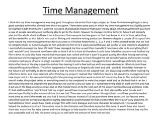 Time Management
I think that my time management was very good throughout the entire final major project as I have finished everything to a very
good standard within the allotted time that I was given. There were some parts in which my time management was slightly poorer
for example I didn’t film scene 4 until the last week of production however that wasn’t really about time management it was more
a case of people cancelling and not being able to get to the shoot. However to manage my time better in future I will properly
plan out the whole shoot and have it on a document that everyone has bee given so that they know, in a lot of time, what they
will be needed for so that I don’t miss out on filming and therefore halting production. However despite a couple of hiccups of the
same nature my time management was fairly accurate as I finished PowerPoints 1, 2, 3, 4 and 5 in the allotted weeks that we had
to complete them in. I also managed to film and edit my film in he 4 week period that was set out for us and therefore altogether
I successfully managed my time. If I hadn’t have managed my time as well then I wouldn’t have been able to do everything that I
said I wouldn’t and I may not have been able to hand it all in in time ad therefore I could have failed the course or not finished my
film in time. It could also have meant that my project was rushed and that it wasn’t as good quality, therefore having everything
planned out and managing my time well meant that my project was on track thought the set period of weeks and it meant I could
complete each piece of work to a high standard. If I could improve the way I managed my time I would have definitely done my
daily reflections on the day in question rather than leaving it until a few built up and I was overwhelmed as I think it could have
reduced the quality of them. This often happened as I was busy or forgot to do them and said I could do them later however in
the future I will definitely do them each day so that my mind is fresh on the subject that I am discussing and therefore making my
reflections better and more relevant. After finishing my project I realised that I definitely learnt a lot about time management and
how important it is for example finishing all of the planning and written work on time left more time free to film and edit which
overall makes the project better as everything needs to be completed to make the project work and be the best that it can be. I
definitely followed the original time plan that was set out for us by our tutor as I completed every piece of work on time and had
it put up on the blog as soon as it was due so that I could move on to the next part of the project without leaving and loose ends.
If I had additional time I don’t think that my project would have improved that much as I had planned for what I made and I
planned specifically for the amount of time that we had. There was one point when I thought that I could have possibly needed
more time as one of the weeks we only had 3 hours of lessons instead of 16 because there were exams and our lessons were
cancelled however we had our deadline slightly extended to accommodate for that and therefore there wasn’t any problems. If I
had additional time I would have made a longer film with more dialogue and more character development. This would have
helped the audience to attach themselves more to the character and therefore enjoy the film more. It would have also meant
there was more time for extra scenes and more dialogue to help explain the whole storyline better. However I think that my film
was acceptable and still told the same story just as well with the amount of time that we had.
 