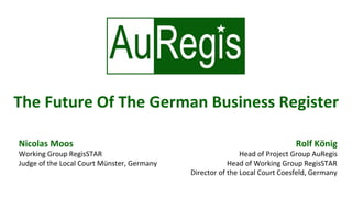 Rolf	König	
Head	of	Project	Group	AuRegis	
Head	of	Working	Group	RegisSTAR	
Director	of	the	Local	Court	Coesfeld,	Germany	
Nicolas	Moos	
Working	Group	RegisSTAR	
Judge	of	the	Local	Court	Münster,	Germany	
The	Future	Of	The	German	Business	Register	
 