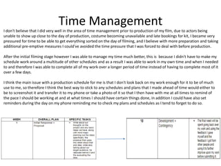 Time Management
I don't believe that I did very well in the area of time management prior to production of my film, due to actors being
unable to show up close to the day of production, costume becoming unavailable and late bookings for kit, I became very
pressured for time to be able to get everything sorted on the day of filming, and I believe with more preparation and taking
additional pre-emptive measures I could've avoided the time pressure that I was forced to deal with before production.
After the initial filming stage however I was able to manage my time much better, this is because I didn't have to make my
schedule work around a multitude of other schedules and as a result I was able to work in my own time and when I needed
to and therefore I was able to complete all of my work over a longer period of time instead of having to complete most of it
over a few days.
I think the main issue with a production schedule for me is that I don't look back on my work enough for it to be of much
use to me, so therefore I think the best way to stick to any schedules and plans that I made ahead of time would either to
be to screenshot it and transfer it to my phone or take a photo of it so that I then have with me at all times to remind of
the pace I should be working at and at what times I should have certain things done, in addition I could have also set
reminders during the day on my phone reminding me to check my plans and schedules as I tend to forget to do so.
 