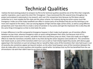 Technical Qualities
I believe the best existing product to compare my film to for technical qualities would be one of the films that I originally
used for inspiration, case in point the short film 'Emergence', I have mentioned this film several times throughout my
project and analysed it extensively in my research, and I use it for comparison here because my film bears several
similarities to it, most notably the film style and the colour scheme. For instance during my action scenes much like
Emergence I make use of the shaky handheld cam effect in certain parts of my film(but they do use this technique a lot
more and I expand on this later), I also use varying degrees of high and low angle camera shots, as well as using different
perspectives and I have done this to create a sense of variation in my scenes and I get the impression this is why they did
the same thing in Emergence so that no shot looks the same.
A major difference in my film compared to Emergence however is that I make much greater use of transition effects
between my two shots, whereas Emergence relies on quick cutting between their shots, but because most of it is
comprised of the action scene it works, and while I have also used these jump cut shots, I have also made use of digital
effects to make the transitions smoother, both in my shots during the action sequence and outside of it. This sometimes
had mixed results as some of the transitions didn't turn out as well as I had initially hoped they would, with obvious gaps
appearing in the transitions or just not acting as fast as I would've liked, some of the transitions that I also had to put in out
of necessity also sometimes appear jarring and random, on the other hand however some of the transitions between the
shots do make edits a lot more seamless and smoother, overall while I do believe that my film has benefited from the use
of transitions I do wish that I didn't have to use them as often.
 