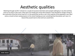 Aesthetic qualities
Watching through my film I noticed on a couple of occasions that there were people walking by in my shot and they
react to my actors in the scene, (they were not initially part of the film) however I have decided to change a break in
the continuity of the film to be a part of it. In the world that my film is set in the majority of the population uses 'Bliss'
and as a result to them seeing anyone on the street freaking out over something they themselves can't see, it is
natural they would react to that and try to avoid them.
 