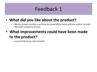 Feedback 1
• What did you like about the product?
– I like the smooth transitions and how the sound effects blend with one another to make
a beautiful cacophony of noise
• What improvements could have been made
to the product?
– I cannot think of any improvements
 
