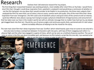 Research I believe that I did extensive research for my project,
The first thing that I researched however was existing products, most notably other short films on YouTube. I would find a
short film that I thought I could draw inspiration from, watched it, analysed it and would draw a conclusion of whether or
not the film had given me any ideas that I would consider to be helpful in my production, the three main subjects that I
analysed the films for were their use of colour, mise en scene, camera work and audio. One of the main films that I drew
inspiration from was 'Emergence', this film used a lot of dull/dark colours and quick shots of the camera to tell an intense,
quick but effective story about a young man trying to escape a physical embodiment of large business and consumerism
that has taken over our lives in the modern world, but with an ultimate message that no matter how hard we try, we always
get dragged back into that net. I found the use of camera angles and continuous quick shots, partnered with it's dull colour
scheme incredibly effective at helping to set the mood for the story.
The next main short film that I drew inspiration from was 'Conflict' which relied heavily upon mise en scene to not only tell a
story but also to draw a comparison between 4 characters split into pairs, with two of them engaging each other in a
physical fight and the other two engaged in a game of chess, which can be seen as a method of passive warfare. The use of
mise en scene in the film was done incredibly well, and because my film lacked a script like this one did, I too wanted to be
able to use this mise en scene in order to tell a story.
 