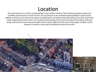 Location
The Lamb and Lion inn in York; considering that it was initially a location I had to find very quickly, served as an
incredibly useful location to shoot my film. This was because it was centrally located (exhibition square) and in
addition to that was very close to my original starting location, the layout of the pub itself was also quite small which
made it significantly easier to film in as it made the shots quicker. On the other hand due to the layout of the pub
being small some the areas were quite tight and this made it difficult to film some of the angles I needed, overall
however it served as a very useful and efficient location for my film.
 