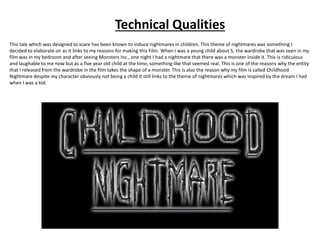 Technical Qualities
This tale which was designed to scare has been known to induce nightmares in children. This theme of nightmares was something I
decided to elaborate on as It links to my reasons for making this Film. When I was a young child about 5, the wardrobe that was seen in my
film was in my bedroom and after seeing Monsters Inc., one night I had a nightmare that there was a monster inside it. This is ridiculous
and laughable to me now but as a five year old child at the time, something like that seemed real. This is one of the reasons why the entity
that I released from the wardrobe in the film takes the shape of a monster. This is also the reason why my film is called Childhood
Nightmare despite my character obviously not being a child it still links to the theme of nightmares which was inspired by the dream I had
when I was a kid.
 