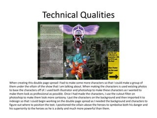 Technical Qualities
When creating this double page spread I had to make some more characters so that I could make a group of
them under the villain of the show that I am talking about. When making the characters is used existing photos
to base the characters off of. I used both illustrator and photoshop to make these characters as I wanted to
make them look as professional as possible. Once I had made the characters, I use the cutout filter on
photoshop to make them look more cartoony. I put the characters on the background and then imported it to
indesign so that I could begin working on the double page spread as I needed the background and characters to
figure out where to position the text. I positioned the villain above the heroes to symbolise both his danger and
his superiority to the heroes as he is a deity and much more powerful than them.
 