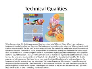 Technical Qualities
When I was creating this double page spread I had to create a lot of different things. When I was making my
background I used photoshop and illustrator. The background I created contains a bunch of different islands that I
made in photoshop with the pen tool. When I came to creating the tower in the background, I used illustrator as I
wanted to add quite a lot of detail. I used many different features when making this tower to make sure it looked
clean and professional. Another thing that I made in illustrator for my background was the dragon balls which are
scattered around the screen. I also used a few different tools to make these objects and used the different colours
to make the have some shading on them so they look more detailed. The character that I used for this double
page spread is the same one that I used on my front cover. I mainly did this because he looks good against the
background but also because it was just a bit easier. The image above the article contains a range of characters
which are relevant to the show. I used photoshop to recreate these characters and lined them all up together to
get an image which shows all the fighters. The image at the bottom of the article is a screenshot that I got from a
show which relates to what I am talking about in the article.
 