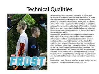 Technical Qualities
When making this poster I used quite a lot of effects and
techniques to make the characters look like they do. To make
the arms of the hero look like they are made out of ice, I used
photoshop and a few different filters. Firstly, I desaturated his
arms, I then added a plastic wrap filter and then inverted the
colours of the arms. I then added a glass filter so that it looked
like his arms were frozen. Lastly, I added a hue and saturation
filter to the arms and colourised them so that the arms were
blue and looked like ice.
For the villain, I first started by using the clouds filter so that
there were clouds taking up the screen. I then added the
difference clouds filter, which added distinct lines between
each cloud. I then inverted the colours of the clouds. This
made the lines between the clouds stand out more and made
them a different colour. Next I changed the levels of the layer
so that the clouds disappeared but the lines remained. This
then allowed me to cut out some of the lines left behind and
use them on the villains arm so it looked like there is lava on
his arms. Once I added the lines, I changed the hue/saturation
and also added a filter to the actual arm so that his arm looks
dark.
For the title, I used the same ice effect as used for the hero on
the poster. I followed the same method to do this.
 