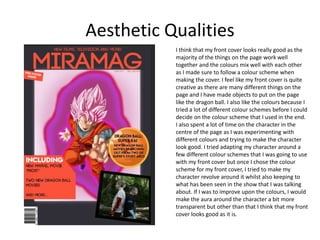 Aesthetic Qualities
I think that my front cover looks really good as the
majority of the things on the page work well
together and the colours mix well with each other
as I made sure to follow a colour scheme when
making the cover. I feel like my front cover is quite
creative as there are many different things on the
page and I have made objects to put on the page
like the dragon ball. I also like the colours because I
tried a lot of different colour schemes before I could
decide on the colour scheme that I used in the end.
I also spent a lot of time on the character in the
centre of the page as I was experimenting with
different colours and trying to make the character
look good. I tried adapting my character around a
few different colour schemes that I was going to use
with my front cover but once I chose the colour
scheme for my front cover, I tried to make my
character revolve around it whilst also keeping to
what has been seen in the show that I was talking
about. If I was to improve upon the colours, I would
make the aura around the character a bit more
transparent but other than that I think that my front
cover looks good as it is.
 