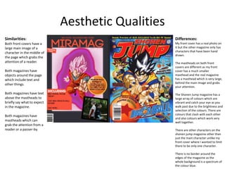 Aesthetic Qualities
Similarities:
Both front covers have a
large main image of a
character in the middle of
the page which grabs the
attention of a reader.
Both magazines have
objects around the page
which include text and
other things.
Both magazines have text
above the mastheads to
briefly say what to expect
in the magazine.
Both magazines have
mastheads which can
grab the attention from a
reader or a passer-by.
Differences:
My front cover has a real photo on
it but the other magazine only has
characters that have been hand
drawn.
The mastheads on both front
covers are different as my front
cover has a much smaller
masthead and the real magazine
has a masthead which is very large,
behind the main image and grabs
your attention.
The Shonen Jump magazine has a
large array of colours which are
vibrant and catch your eye as you
walk past due to the brightness and
selection of the colours. There are
colours that clash with each other
and also colours which work very
well together.
There are other characters on the
shonen jump magazine other than
just the main character unlike my
front cover where I wanted to limit
there to be only one character.
There is no border around the
edges of the magazine as the
whole background is a spectrum of
the colour blue.
 