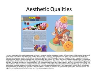 Aesthetic Qualities
I am very happy with this double page spread as I think it came out looking really good in many different ways. I think that the background
works really well with the rest of the page and the character that is taking up the right hand side of the page. I intentionally made this
character very large as I wanted him to take up the entire right hand side of the page. I had seen this done in many magazines that I had
looked through before I made this double page spread and was very inspired by it which lead me to make my own version of it for my final
product. I also think that the left side of the page looks great. This is because of the layout of the text, images and titles all working together
very well to make an aesthetically pleasing segment. The images that are placed with the article work well with the background due to the
colour schemes of them and they don’t pull the attention from the masthead and the article. I think that this double page spread looks very
professional and looks like something that you would see in a real magazine if bought one. I don’t particularly feel like I want to make any
improvements to my double page spread as I think that there is none to be done and my spread looks great as it is. The colours work well
together as I used a colour scheme to make sure that no colours were clashing.
 