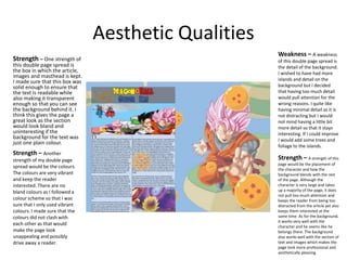Aesthetic Qualities
Strength – One strength of
this double page spread is
the box in which the article,
images and masthead is kept.
I made sure that this box was
solid enough to ensure that
the text is readable while
also making it transparent
enough so that you can see
the background behind it. I
think this gives the page a
great look as the section
would look bland and
uninteresting if the
background for the text was
just one plain colour.
Strength – Another
strength of my double page
spread would be the colours.
The colours are very vibrant
and keep the reader
interested. There are no
bland colours as I followed a
colour scheme so that I was
sure that I only used vibrant
colours. I made sure that the
colours did not clash with
each other as that would
make the page look
unappealing and possibly
drive away a reader.
Weakness – A weakness
of this double page spread is
the detail of the background.
I wished to have had more
islands and detail on the
background but I decided
that having too much detail
would pull attention for the
wrong reasons. I quite like
having minimal detail as it is
not distracting but I would
not mind having a little bit
more detail so that it stays
interesting. If I could improve
I would add some trees and
foliage to the islands.
Strength – A strength of this
page would be the placement of
the character and how the
background blends with the rest
of the page. Although the
character is very large and takes
up a majority of the page, it does
not pull too much attention and
keeps the reader from being too
distracted from the article yet also
keeps them interested at the
same time. As for the background,
it works very well with the
character and he seems like he
belongs there. The background
also works well with the section of
text and images which makes the
page look more professional and
aesthetically pleasing.
 