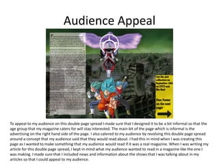 Audience Appeal
To appeal to my audience on this double page spread I made sure that I designed it to be a bit informal so that the
age group that my magazine caters for will stay interested. The main bit of the page which is informal is the
advertising on the right hand side of the page. I also catered to my audience by revolving this double page spread
around a concept that my audience said that they would read about. I had this in mind when I was creating this
page as I wanted to make something that my audience would read if it was a real magazine. When I was writing my
article for this double page spread, I kept in mind what my audience wanted to read in a magazine like the one I
was making. I made sure that I included news and information about the shows that I was talking about in my
articles so that I could appeal to my audience.
 