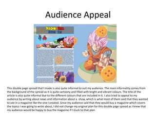 Audience Appeal
This double page spread that I made is also quite informal to suit my audience. The main informality comes from
the background of the spread as it is quite cartoony and filled with bright and vibrant colours. The title of the
article is also quite informal due to the different colours that are included in it. I also tried to appeal to my
audience by writing about news and information about a show, which is what most of them said that they wanted
to see in a magazine like the one I created. Since my audience said that they would buy a magazine which covers
the topics I was going to write about, I did not change my original plan for this double page spread as I knew that
my audience would be happy to buy the magazine if I stuck to that plan.
 