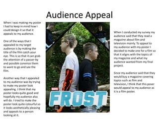Audience Appeal
When I was making my poster
I had to keep in mind how I
could design it so that it
appeals to my audience.
One of the ways that I
appealed to my target
audience is by making the
title of the film catch your
eye. This is so that it can grab
the attention of a passer-by
and possible convince them
to want to go and see the
film.
Another way that I appealed
to my audience was by trying
to make my poster look
appealing. I think that my
poster looks quite good and
hopefully my audience also
will do. I tried to make the
poster look quite colourful so
it looks aesthetically pleasing
and appeals to a person
looking at it.
When I conducted my survey my
audience said that they read a
magazine about film and
television mainly. To appeal to
my audience with my poster I
decided to make one for a film so
that it aligns with the topics of
my magazine and what my
audience wanted from my final
project.
Since my audience said that they
would buy a magazine covering
topics such as film and
television, I think that this poser
would appeal to my audience as
it is a film poster.
 