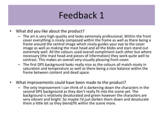 Feedback 1
• What did you like about the product?
– The art is very high-quality and looks extremely professional. Within the front
cover everything is nicely composed within the frame as well as there being a
frame around the central image which nicely guides your eye to the cover
image as well as making the mast head and all the blobs and stars stand out
extremely well. All the colours used overall compliment each other but where
necessary (the mast head and pieces of information) they work quite well to
contrast. This makes an overall very visually pleasing front cover.
– The first DPS background looks really nice as the colours all match nicely in
saturation and temperature as well as there being a nice balance within the
frame between content and dead space.
• What improvements could have been made to the product?
– The only improvement I can think of is darkening down the characters in the
second DPS background as they don’t really fit into the scene yet. The
background is relatively desaturated and green however the characters are
very vibrant and bright. So maybe I’d just darken them down and desaturate
them a little bit so they blend/fit within the scene more.
 
