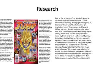 Research
One of the strengths of my research would be
my analysis of the front covers that I chose.
When I was analysing these pages I was going in
to a lot of detail which has helped me get
inspiration for my final product and has also
helped me get a deeper understanding about
why front covers tend to have a recurring theme
among themselves and has also helped me
make my front cover look professional by using
techniques that I picked up from my research.
By doing research on existing front covers, I also
learned how to use colours in a way that it grabs
the attention of a reader and also how the
colour pulls your attention to the main image
and the header. This helped my product as by
adding vibrant colours which work well together
makes the front cover aesthetically pleasing and
made it look more complex and creative than I
had previously imagined that I would create it.
 
