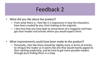 Feedback 2
• What did you like about the product?
– From what there is, I feel like it is impressive in how the characters
have been created by you, from looking at the originals.
– I also love how you have kept to conventions of a magazine and have
got clear header and articles where you would expect them.
• What improvements could have been made to the product?
– Personally, I feel like there should be slightly more in terms of articles
to intrigue the reader as it seems like one that would mainly appeal to
their existing readership, and be hard to get more possible readers
through pure finding them in a shop.
 