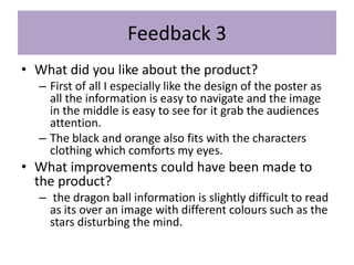 Feedback 3
• What did you like about the product?
– First of all I especially like the design of the poster as
all the information is easy to navigate and the image
in the middle is easy to see for it grab the audiences
attention.
– The black and orange also fits with the characters
clothing which comforts my eyes.
• What improvements could have been made to
the product?
– the dragon ball information is slightly difficult to read
as its over an image with different colours such as the
stars disturbing the mind.
 