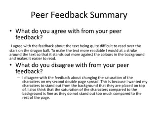 Peer Feedback Summary
• What do you agree with from your peer
feedback?
I agree with the feedback about the text being quite difficult to read over the
stars on the dragon ball. To make the text more readable I would at a stroke
around the text so that it stands out more against the colours in the background
and makes it easier to read.
• What do you disagree with from your peer
feedback?
– I disagree with the feedback about changing the saturation of the
characters on my second double page spread. This is because I wanted my
characters to stand out from the background that they are placed on top
of. I also think that the saturation of the characters compared to the
background is fine as they do not stand out too much compared to the
rest of the page.
 