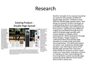 Research
Another strength of my research would be
my research and analysis of different
double page spreads. I looked at many
different double page spreads when I was
doing my research so that I could get an
understanding about recurring patterns
and different designs that influenced my
final product. I gathered many different
magazines and looked through them in
search of double page spreads with
unique designs or designs which
interested me. Whilst looking for through
these designs, I began to gain an
understand about how double page
spreads are usually made and some
recurring themes. This definitely helped
me when I was making my double page
spreads I was referring to some of the
double page spreads that I had seen
whilst doing my research so that I could
make sure I was either sticking to a theme
or making sure that I was breaking the
recurring theme so that my double page
spread would be different from others
and so that it stands out.
 