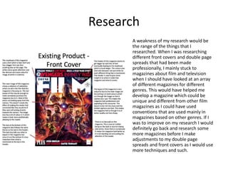 Research
A weakness of my research would be
the range of the things that I
researched. When I was researching
different front covers and double page
spreads that had been made
professionally, I mainly stuck to
magazines about film and television
when I should have looked at an array
of different magazines for different
genres. This would have helped me
develop a magazine which could be
unique and different from other film
magazines as I could have used
conventions that are used mainly in
magazines based on other genres. If I
was to improve on my research I would
definitely go back and research some
more magazines before I make
adjustments to my double page
spreads and front covers as I would use
more techniques and such.
 