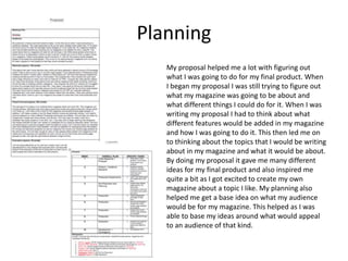 Planning
My proposal helped me a lot with figuring out
what I was going to do for my final product. When
I began my proposal I was still trying to figure out
what my magazine was going to be about and
what different things I could do for it. When I was
writing my proposal I had to think about what
different features would be added in my magazine
and how I was going to do it. This then led me on
to thinking about the topics that I would be writing
about in my magazine and what it would be about.
By doing my proposal it gave me many different
ideas for my final product and also inspired me
quite a bit as I got excited to create my own
magazine about a topic I like. My planning also
helped me get a base idea on what my audience
would be for my magazine. This helped as I was
able to base my ideas around what would appeal
to an audience of that kind.
 