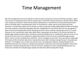 Time Management
My time management was not very good as it took me quite a long time to end up finishing my project. I spent
a lot of time on making characters and my articles when I could have tried to find ways to do them faster. When
I was making my characters I took my time whilst making them as I wanted them to look professional and for
them to resemble what I was basing them off of. If I searched for a faster way to do the colouring of the
characters, it would have saved me a lot of time as it took a long time to keep adding different layers of shading
over each character so that they look good. My time management for my articles were also not very good as I
spent a lot of time thinking about what I was going to write in them and how I was going to write it. If I could
improve on this I would have made a plan about what I was going to write about in my articles and what my
double page spreads would be about. Doing this would have helped a lot as I would have spent less time on my
articles and more time on my production, adding more detail to my front covers and double page spreads.
When it came round to my production reflection, I think I managed my time well. There was always a dedicated
20 minutes at the end of each day where I would write about what I had been doing that day in my production
reflection. This helped a lot as if there was not this time, my production reflection would probably be less
detailed and contain less content as I would end up doing it a while later and I may have forgotten some of the
things that I had been doing that day. If I had more time to complete my work I would definitely go over my
front cover and both of my double page spreads and add more detail among other things.
 