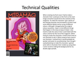 Technical Qualities
When creating my front cover I had to make a
character that I could put on the front as the main
image and which would link to the contents of the
magazine. To make this character I got a photo of
the existing character and recreated it so that it had
some different details and an array of different
colours. Although I changed what the original
colours would be, I kept in mind different things
that happen in the show to keep it linked. I also
tried to make the colours that I used linked with the
colour scheme for the rest of the magazine. When
trying to create this character I tried to learn how to
use illustrator to do it. When trying to learn how to
use illustrator I realised that it would probably be
quicker and easier to use photoshop. Even though I
used photoshop to make this character, I gained
some skills in illustrator that I ended up using when
I came round to making the backgrounds for my
double page spreads.
 