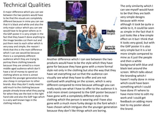 Technical Qualities
A major difference which you can see
between the two posters would have
to be that the visuals are completely
different because in mine you can see
that It is black and white and also the
only major colour which you can see
would have to be green where as in
the GAP poster it is very simple in the
fact that they haven't done anything to
the image besides cut them out and
put them next to each other which is
very easy and simple, the reason I
think that this is the main difference
which I can see would be because
there is a completely different
audience which they are trying to
portray there clothing towards
because they are aimed to a more
middle aged audience which don’t
have a lot of money to spend on
clothing where as mine is aimed
towards the younger generation but is
also cheap in comparison to other
brands. Also they don’t really need to
add much to the clothing because
people already know what they paying
for when they see the text in the right
hand side and also the GAP logo which
is a very well known logo in the
clothing industry.
Another difference which I can see between the two
products would have to be the style which they have
gone for because they have gone with a more formal
style not only in the clothing but also the way that they
have set everything out so that the audience can
visually see what they have to offer and are not
confused with anything on the screen, which is very
different compared to mine because although you can
really easily see what I have to offer to the audience it is
a bit more street compared to the GAP poster because I
have gone with a completely different style in the
clothing which the person is wearing and I have also
gone with a much more funky design to the font which I
have chosen which intrigues the the younger generation
because they don’t like things which are boring.
The only similarity which I
can see myself would have
to be that they are both
very simple designs
because with mine
although it took be quite a
while to it, it could be seen
as simple in the fact that it
just looks like a few simple
effect on it but I think that
It looks very good, but with
the GAP poster it is also
very simple but it is a lot
more simple compared to
mine as it just the people
and then a white
background with blue and
black text around the
screen. Which talks about
the branding which I
haven't really done in mine
which could have been
something which I could
have done if I where to
have more time to edit my
work and I could get
feedback on adding more
text to my poster about
the brand.
 