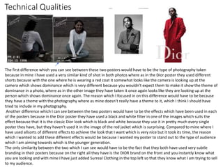 Technical Qualities
The first difference which you can see between these two posters would have to be the type of photography taken
because in mine I have used a very similar kind of shot in both photos where as in the Dior poster they used different
shorts because with the one where he is wearing a red coat it somewhat looks like the camera is looking up at the
camera which shows dominance which is very different because you wouldn't expect them to make it show the theme of
dominance in a photo, where as in the other image they have taken it once again looks like they are looking up at the
person which shows dominance once again. The reason which I focused in on this difference would have to be because
they have a theme with the photography where as mine doesn’t really have a theme to it, which I think I should have
tried to include in my photography.
Another difference which I can see between the two posters would have to be the effects which have been used in each
of the posters because in the Dior poster they have used a black and white filter in one of the images which suits the
effect because that it is the classic Dior look which is black and white because they use it in pretty much every single
poster they have, but they haven't used it in the image of the red jacket which is surprising. Compared to mine where I
have used allsorts of different effects to achieve the look that I want which is very nice but it took its time, the reason
which I wanted to add these different effects would be because I wanted my poster to stand out to the type of audience
which I am aiming towards which is the younger generation.
The only similarity between the two which I can see would have to be the fact that they both have used very subtle
branding in their posters because on the right all they have is the DIOR brand on the front and you instantly know what
you are looking and with mine I have just added Surreal Clothing in the top left so that they know what I am trying to sell
to my audience.
 