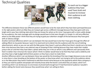 Technical Qualities
The difference between these two different posters would have to be the style which they have been portrayed because
in the right posters which are Nike they are trying to get across a different message because they have gone with very
bright and in your face clothing style which they are known for where as for mine I have gone with a more subtle design
for my audience, the main message with my design would have to that even though it is simple it is still very effective,
where as the Nike poster I think that they are trying to grab your attention straight of the bat because they have gone
with an obvious design.
Another technical difference which I can see between the two would have to be that I have gone through the effort of
adding effects to my poster because I want it to stand and not to blend into the audience with the rest of clothing
advertisement, where as you can see with the Nike poster they haven't used any effects but there's stands out a lot more
than mine because they have a very abstract way of showing of their clothing because they have made their models
jump in the air and then they have taken a photo while they are in the air which is very different and I personally think
that it is better than mine but the reason which I think it is better would have to be that they have used a celebrity and
also they have a high budget behind there posters so they have a team to make them.
Another difference which I can see between these two would be the branding of the two images because as you can see
in mine there is clear branding at the bottom of the poster so they know what I am trying to sell to the audience where
as in the Nike poster they haven't bothered to add there brand name because at the popularity which there company is
at they just need to publish and people will instantly know what the brand is and what they are about, which isn't
something which I can do because no one knows my brand well enough but if I had that kind of audience I wouldn't
bother adding the brand name because they would know what I am selling to them.
To reach out to a bigger
audience they have
used Travis Scott and
musician to increase
their audience to sell
more clothing.
 