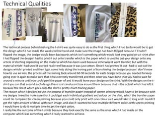 Technical Qualities
The technical process behind making the t-shirt was quite easy to do as the first thing which I had to do would be to get
the design which I had made the weeks before hand and make sure the image had been flipped because if I hadn't
flipped the image, the design would been backwards which isn't something which would look very good on a t-shirt after
I had flipped the design I had to print it out onto transfer which is the paper which is used to put your design onto any
article of clothing depending on the material which has been used because otherwise it wont transfer, but with the
material which I had used it worked really well because it was just cotton. Once I had printed it out I had to cut out the
designs which I printed and then I got some help doing the ironing part of transferring the design because I don’t know
how to use an iron, the process of the ironing took around 60-90 seconds for each design because you needed to keep
going over it again to make sure that it has correctly transferred and then once you have done that you had to wait for
around a minute until you could peel the paper of and it would leave your design on the shirt. With the designs on the t-
shirt you can that around each design there is a translucent box around them because that is the actual which has left it
because the sheet which goes onto the shirt is pretty much tracing paper.
The reason which I decided to use the process of transfer paper instead of screen printing would have to be because with
my designs I need to make sure that I could get each individual gradient and colour on the shirt, which the transfer paper
could do compared to screen printing because you could only print with one colour as it would take to long and I couldn't
get the right amount of detail with each image, and also if I wanted to have multiple different colors with screen printing
I would have to do it multiple time to get the right colors.
I really like the outcome of the t-shirts because they look exactly the same as the ones which I had made on the
computer which was something which I really wanted to achieve.
 