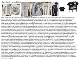 Aesthetic qualities
I think that my work which I have made looks good because I think that Is very different to any other kind of clothing which I have seen before because
with the design down the side of the body is very different because as it is an area which isn't as visible as the sleeve on the back, I did this because I
wanted my clothing to be unique and not to blend into the crowd also with the design down the side I think it is very creative because the space
background in my opinion stands out very well because it is very bright and abstract and also with the text in the rectangle works very well with the entire
design of the t-shirt because with the font which I have used it is strange because at first when I typed it out I didn't realize that the l and a had been put
to together but then once I had realized it had I really started to like it because I takes up less and also looks very weird and funky. Also on this t shirt
something else which I like would be the main attraction being the design on the front of the t-shirt because it took a very long time to get it to look how I
wanted it to because I kept getting things wrong, with the design I took inspiration from the internet and put my own interpretation on it the visual part of
it is very nice because it is very vibrant and also retro style which is something which I wanted to have on one of the t-shirts, although I really like this t-
shirt something which I would want to improve would be the design on the right and hand side of the body because it looks out of place because it is very
small and also it doesn’t start at the bottom of the t-shirt which I think I should have done because the paper which I had used didn't have the ability to
make a really large area to make my design because I would have to cut it into different sections and then try and print them together and make sure that
they were not jagged, the way in which I would improve this would be that I could have found a different way to print it but still keeping the design and
the wide array of colors which would only be done by a large screen printing company and also it would cost a lot of money to do which I don’t have
access. Something else which I think that is weakness to this part of work would be the outline of the designs because I has a rectangle around the
different images because of the paper which I had used to transfer them onto the t-shirts, but I don’t think this is something which I could have done
unless I used another way in getting my designs onto my t-shirts for example going on a website called red bubble and put my design on it and get
someone to wear it but it would take a lot of time and also would be very expensive. The second t-shirt which I had made is also very nice because it is
very simplistic but it looks like a proper brand, the one thing which I really like about this shirt would have to be the text down the sleeve because
although you see it quite a lot I think that the ones which I had are very different because I have tried to include as much of my brand and what the theme
of my brand is about, at the same time as this being something which is a strength it is also a weakness because after transferring it I realized that I had
put the text the wrong way because it is suppose to say “Space Autopsy” but instead I put it so it says “Autopsy Space” which I could have thought about
before making them permanent, the one way I could improve this would have to be to try and get another t-shirt and this time make sure that everything
it correct because although it still looks nice I just think that it could be better than what I have made.
I have decided to compare my work against other streetwear brands because that is the type of clothing which I was aiming towards which I think I have
done quite well, the first thing which you can see between the two would have to be that they are a lot more abstract because with the first one they
have put loads of logos all around the t-shirt looks very nice and strange where as with the other one is strange because it has little add-ons to it which
make it stand out more to the audience, where as mine are very plain and simple because I wanted to make sure that I didn’t over do it as I thought that
they would’t very good.
 