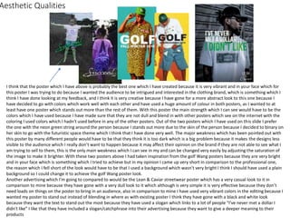 Aesthetic Qualities
I think that the poster which I have above is probably the best one which I have created because it is very vibrant and in your face which for
this poster I was trying to do because I wanted the audience to be intrigued and interested in the clothing brand, which is something which I
think I have done looking at my feedback, and I think it is very creative because I have gone for a more abstract look to this one because I
have decided to go with colors which work well with each other and have used a huge amount of colour in both posters, as I wanted to at
least have one poster which stands out more than the rest of them. With this poster the main strength which I can see would have to be the
colors which I have used because I have made sure that they are not dull and blend in with other posters which see on the internet with the
coloring I used colors which I hadn't used before in any of the other posters. Out of the two posters which I have used on this slide I prefer
the one with the neon green string around the person because I stands out more due to the skin of the person because I decided to binary on
her skin to go with the futuristic space theme which I think that I have done very well. The major weakness which has been pointed out with
this poster by many different people would have to be that they think it is too dark which is a big problem because it makes the designs less
visible to the audience which I really don’t want to happen because it may affect their opinion on the brand if they are not able to see what I
am trying to sell to them, this is the only main weakness which I can see in my and can be changed very easily by adjusting the saturation of
the image to make it brighter. With these two posters above I had taken inspiration from the golf Wang posters because they are very bright
and in your face which is something which I tried to achieve but in my opinion I came up very short in comparison to the professional one,
the reason which I fell short of the look would have to be that I used a background which wasn't very bright I think I should have used a plain
background so I could change it to achieve the golf Wang poster look.
Another advertising which I'm going to compared to would be the Lean & Caviar streetwear poster which has a very casual look to it in
comparison to mine because they have gone with a very dull look to it which although is very simple it is very effective because they don’t
need loads on things on the poster to bring in an audience, also in comparison to mine I have used very vibrant colors in the editing because I
wanted my poster to stand out instead of blending in where as with existing poster I think they have gone with a black and white look
because they want the text to stand out the most because they have used a slogan which links to a lot of people “I’ve never met a dollar I
didn't like” I like that they have included a slogan/catchphrase into their advertising because they want to give a deeper meaning to their
products
 