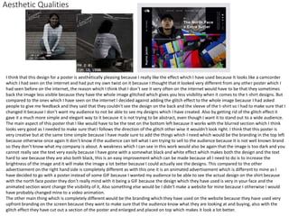 Aesthetic Qualities
I think that this design for a poster is aesthetically pleasing because I really like the effect which I have used because It looks like a camcorder
which I had seen on the internet and had put my own twist on it because I thought that it looked very different from any other poster which I
had seen before on the internet, the reason which I think that I don’t see it very often on the internet would have to be that they sometimes
back the image less visible because they have the whole image glitched which gives you less visibility when it comes to the t-shirt designs. But
compared to the ones which I have seen on the internet I decided against adding the glitch effect to the whole image because I had asked
people to give me feedback and they said that they couldn't see the design on the back and the sleeve of the t-shirt so I had to make sure that I
changed it because I don’t want my audience to not be able to see my designs which I have created. Also by getting rid of the glitch effect it
gave it a much more simple and elegant way to it because it is not trying to be abstract, even though I want it to stand out to a wide audience.
The main aspect of this poster that I like would have to be the text on the bottom left because it works with the blurred section which I think
looks very good as I needed to make sure that I follows the direction of the glitch other wise it wouldn't look right. I think that this poster is
very creative but at the same time simple because I have made sure to add the things which I need which would be the branding in the top left
because otherwise once again it don’t know if the audience can tell what I am trying to sell to the audience because it is not well known brand
so they don’t know what my company is about. A weakness which I can see in this work would also be again that the image is too dark and you
cannot really see the text very easily because I have gone with a somewhat black and white effect which makes both the design and the text
hard to see because they are also both black, this is an easy improvement which can be made because all I need to do is to increase the
brightness of the image and it will make the image a lot better because I could actually see the designs. This compared to the other
advertisement on the right hand side is completely different as with this one it is an animated advertisement which is different to mine as I
have decided to go with a poster instead of some GIF because I wanted my audience to be able to see the actual design on the shirt because
with the north face poster they don’t really mind with it being a GIF because the design which they have used is very in your face and the
animated section wont change the visibility of it, Also something else would be I didn't make a website for mine because I otherwise I would
have probably changed mine to a video animation.
The other main thing which is completely different would be the branding which they have used on the website because they have used very
upfront branding on the screen because they want to make sure that the audience know what they are looking at and buying, also with the
glitch effect they have cut out a section of the poster and enlarged and placed on top which makes it look a lot better.
 