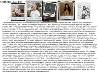 Aesthetic Qualities
A strength which I can see in my polaroid poster would have to be that it looks very old and authentic which was something which I was aiming for
because even polaroid's now a day have still have a very rugged look to it which helps with the background around the design, the way in which I
managed to get the authentic look would be using different effects to make it look like an old camera lens and with the light in the top left gave in a much
better look to it, and also I think that the main thing which makes it look authentic would be the text because is actually looks like it has been written on
there even though it is all done through Photoshop. This is pretty much the only strength which I can think about when talking about this poster because
there isn't much else on the screen which could be talked about because it is a very simple design but it is also quite effective because it shows that you
don’t need to go over the top with the poster to make your audience want to buy your clothing for example with supreme people just buy it because of
the name not what it looks which if I where to pursue down the line of clothing that's what I would want my audience to because it would show that you
have got that much popularity they just want it because of the name. A weakness to my work would have to be the type of shots which I have taken
because you cannot see the side design which I have made because I couldn't really think of any good angles would get both the front design and the side
because I wanted one of the images to have both of them there so the audience could see what it looks like with both on one shirt, also another thing
which I don’t like the shots which I have taken would be because I think I should have taken some images in the studio because I think it would have
better if I had the ability to get rid of the background for a plain colour which would give be the ability to do a lot more effects to it because I wanted have
the struggle of cutting out the background because It gave rugged edges on the outline of the character which where very hard to change and get rid off.
Something which I would improve would have to be both the effect which I have used because it doesn’t look as oldie world that I want it to look and also
I would need to make sure in the future if I could this better I would try and take some photos In the studio instead of outside.
Another poster which I think would be good to compare my work to would be the ”Iceberg Taps Lilly McMenamy for polaroid short fall 2015 campaign”
because they have gone with the same effect for their clothing, the one this which you can see straight away for a difference would be the text because I
have decided to add the text on the polaroid to make sure that the audience know what I am trying to sell to my audience where as with there's they
haven't decided to add the brand name anywhere because they more than likely don’t want to take up any space with the brand name when there
audience will more than likely know what they brand is about which is a massive positive because as a campaign you don’t need to have the brand name if
you are releasing them all at once. Also alongside that difference another one which I can see would be that there effect works a lot better with there
brand because the clothing which the person is wearing links well to the kind of era which the polaroid is at because they have gone with 90s looking
clothing which isn't something which I could do because I don’t have the access to make old fashioned clothing without it costing a lot of money which I
don’t have. Besides the differences one thing which is can see that is similar would type of effect because we have both made it so that I looks quite old
with a filter which is a key part in making a realistic looking polaroid because otherwise it wouldn't look very good, with mine I have gone with a darker
filter which gives a orange tinge where as the existing product has very subtle filter which cannot really tell is there which I really like and wish I would
have done something like that because it would make mine look a lot better.
 