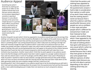Audience Appeal I think that the posters and
clothing have appealed to
my audience because with
the questionnaire answers I
had to take in consideration
their opinion so with some
of my work I have made sure
that the clothing doesn’t
stand out because that is
what the audience said they
would prefer because some
people are not as confident
in their style and other
people which is different for
everyone but I made sure
that I listened to their
answers, also another thing
which I have appealed to my
audience would have to be
the style of clothing which I
have gone with because it is
very casual which is what my
audience said that they
wanted because that is what
they have grown to like and
also some people have
different opinions of other
peoples styles because you
can tell a lot about a person
depending on the style of
clothing which they are
wearing.
Another thing with my work which I think has appealed to my audience would have to be the pricing of the
clothing I am trying to make it so that It would be affordable to the majority of the public because with the
answers which I have gotten back they said they would spend around £50-£100 on an article of clothing
which is something which I was aiming towards because I didn't really want my clothing to be high end
which will massively change the type of audience which I could reach out to because there are more
middle class people and lower compared to upper class which have the ability to spend hundreds on one
piece of clothing, Also with my pricing being quite low It will appear to the parents of the children because
they know that It wont be that much money compared to other brands which will make them more
inclined to buy my products. Another reason which I think that my work appeals to my audience would
have to be that the designs and the posters have been made to appear to a younger audience because I
have used very vibrant colors in some of my designs and the effects which I have used in Photoshop to
make my posters I wanted to make my work towards a younger generation because they prefer designs
which are more out there and abstract with the coloring and the way they have been made where as the
older generation prefer the more simplistic designs that don’t stand out at all.
Something which I don’t think appeals to my audience would have to be the branding because with both t-
shirt I had used very obvious branding where the answers from the questionnaire had said that they would
prefer a more subtle branding because it makes them not stand out as much compared to obvious
branding.
Something else which I
think that my clothing and
poster has an effect on the
audience would have to be
that you cannot really tell a
lot my product depending if
someone is wearing it
because it is very vibrant
and also at the same time
simple because it is just text
which effects around them
which is very hard to say
anything about which is
good because I don’t want
people to have a bad look at
anyone wearing the
clothing.
 