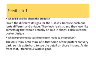 Feedback 1
• What did you like about the product?
I liked the different designs for the T-shirts, because each one
looks different and unique. They look realistic and they look like
something that would actually be sold in shops. I also liked the
poster designs.
• What improvements could have been made to the product?
The only think I can think of is that some of the posters are very
dark, so it is quite hard to see the detail on those images. Aside
from that, I think your work is good.
 