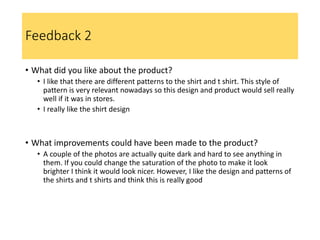 Feedback 2
• What did you like about the product?
• I like that there are different patterns to the shirt and t shirt. This style of
pattern is very relevant nowadays so this design and product would sell really
well if it was in stores.
• I really like the shirt design
• What improvements could have been made to the product?
• A couple of the photos are actually quite dark and hard to see anything in
them. If you could change the saturation of the photo to make it look
brighter I think it would look nicer. However, I like the design and patterns of
the shirts and t shirts and think this is really good
 