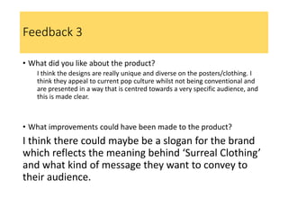 Feedback 3
• What did you like about the product?
I think the designs are really unique and diverse on the posters/clothing. I
think they appeal to current pop culture whilst not being conventional and
are presented in a way that is centred towards a very specific audience, and
this is made clear.
• What improvements could have been made to the product?
I think there could maybe be a slogan for the brand
which reflects the meaning behind ‘Surreal Clothing’
and what kind of message they want to convey to
their audience.
 