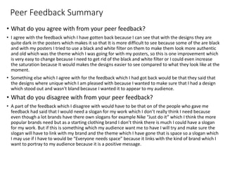 Peer Feedback Summary
• What do you agree with from your peer feedback?
• I agree with the feedback which I have gotten back because I can see that with the designs they are
quite dark in the posters which makes it so that It is more difficult to see because some of the are black
and with my posters I tried to use a black and white filter on them to make them look more authentic
and old which was the theme which I was going for with my posters, so this is one improvement which
is very easy to change because I need to get rid of the black and white filter or I could even increase
the saturation because It would makes the designs easier to see compared to what they look like at the
moment.
• Something else which I agree with for the feedback which I had got back would be that they said that
the designs where unique which I am pleased with because I wanted to make sure that I had a design
which stood out and wasn't bland because I wanted it to appear to my audience.
• What do you disagree with from your peer feedback?
• A part of the feedback which I disagree with would have to be that on of the people who gave me
feedback had said that I would need a slogan for my work which I don’t really think I need because
even though a lot brands have there own slogans for example Nike “Just do it” which I think the more
popular brands need but as a starting clothing brand I don’t think there is much I could have a slogan
for my work. But if this is something which my audience want me to have I will try and make sure the
slogan will have to link with my brand and the theme which I have gone that is space so a slogan which
I may use if I have to would be “Everyone needs space” because it links with the kind of brand which I
want to portray to my audience because it is a positive message.
 
