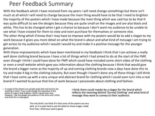 Peer Feedback Summary
With the feedback which I have received from my peers I will need change somethings but there isn't
much at all which I will need to change because the main thing would have to be that I need to brighten
the majority of the posters which I have made because the main thing which was said has to be that It
was quite difficult to see the designs because they are quite small on the images and are also black and
white, This has to be changed when I get a chance to because I don’t want my audience to be unable to
see what I have created for them to view and even purchase for themselves or someone else.
The other thing which if know that I may have to improve with my posters would be to add a slogan to my
work because it gives you more detail on what the brand is about and what kind of message I am trying to
get across to my audience which I would I would try and make it a positive message for the younger
generation.
With these improvements which have been mentioned in my feedback I think that I can achieve a really
well done clothing brand because I have a lot of things which I had aimed to do at the start of the FMP,
even though I think I could have done for FMP which could have included some short video of the clothing
or even a small website which gave you information about the clothing because I think that would give
the brand a bigger name as the majority of up and coming clothing brands now a days have done this to
try and make it big in the clothing industry. But even though I haven't done any of these things I still think
that I have come up with a very unique and abstract brand for clothing which I could even turn into a real
brand if I wanted to pursue that line of work because I passionate about clothing and fashion.
 