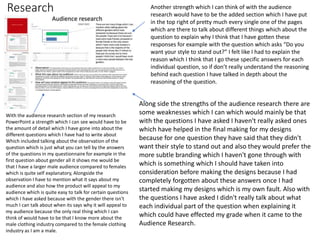 Research
With the audience research section of my research
PowerPoint a strength which I can see would have to be
the amount of detail which I have gone into about the
different questions which I have had to write about
Which included talking about the observation of the
question which is just what you can tell by the answers
of the questions in my questionnaire for example in the
first question about gender all it shows me would be
that I have a larger male audience compared to females
which is quite self explanatory, Alongside the
observation I have to mention what it says about my
audience and also how the product will appeal to my
audience which is quite easy to talk for certain questions
which I have asked because with the gender there isn't
much I can talk about when its says why it will appeal to
my audience because the only real thing which I can
think of would have to be that I know more about the
male clothing industry compared to the female clothing
industry as I am a male.
Another strength which I can think of with the audience
research would have to be the added section which I have put
in the top right of pretty much every single one of the pages
which are there to talk about different things which about the
question to explain why I think that I have gotten these
responses for example with the question which asks “Do you
want your style to stand out?” I felt like I had to explain the
reason which I think that I go these specific answers for each
individual question, so if don’t really understand the reasoning
behind each question I have talked in depth about the
reasoning of the question.
Along side the strengths of the audience research there are
some weaknesses which I can which would mainly be that
with the questions I have asked I haven't really asked ones
which have helped in the final making for my designs
because for one question they have said that they didn't
want their style to stand out and also they would prefer the
more subtle branding which I haven't gone through with
which is something which I should have taken into
consideration before making the designs because I had
completely forgotten about these answers once I had
started making my designs which is my own fault. Also with
the questions I have asked I didn't really talk about what
each individual part of the question when explaining it
which could have effected my grade when it came to the
Audience Research.
 