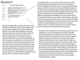 Research A strength which I can see with my interview section of the
Research PowerPoint would have to be that I am getting
physical feedback on the type of work I am going to be making
because with this it helps me to chose what kind of audience I
am going to be selling my product towards depending on their
answers as these have drastically changed the type of audience
which I have based my work around because each of the
different interviewers had different for each question I don’t
think that any of their answers where similar which is good and
bad at the same time because it gives me more space to change
the type of clothing which I will be making but at the same time
it affects my work badly because there isn't one specific
audience which any of the interviewers fit into which would
make it easier for my self to pick a certain audience.
Another strength with my work would have to be
that with the questions which I have asked it picks
out the type of audience which they will fall into
because I have asked about abstract and casual
clothing which automatically changes the type of
audience which they are because if you want
abstract clothing you are more likely to want to
stand out where as if you prefer casual clothing you
don’t really want to stand out in my opinion, but it
is just my opinion. Also something else which I can
see with this part of my research would have to be
with each summary of the interview because I talk
in depth about the type of audience which I think
they will be put into, And also with the summary I
can see that there is major difference between each
person who has answered these questions.
Alongside these strengths to my interview research there are
weaknesses in my work would have to be that I felt like I
should have gotten more people to interview for my work
because by having more people it gives me a wider range of
people to look for so if there is one things which I could
improve would have to be that I would want to make sure
that I get more people to interview, the reason which I think
that I would want more people to interview would have to
be that with more people there would be a larger difference
between the answers which I have collected. I don’t know if
this would have effected my end product that much because
I was stuck with the same designs which I had thought about
at the start of the FMP, so overall this is the only major
weakness which I can see for this section of my research
PowerPoint which is good.
 