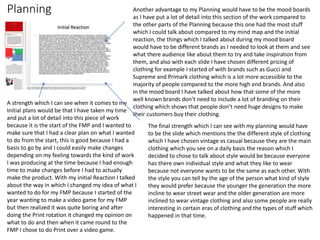 Planning
A strength which I can see when it comes to my
Initial plans would be that I have taken my time
and put a lot of detail into this piece of work
because it is the start of the FMP and I wanted to
make sure that I had a clear plan on what I wanted
to do from the start, this is good because I had a
basis to go by and I could easily make changes
depending on my feeling towards the kind of work
I was producing at the time because I had enough
time to make changes before I had to actually
make the product. With my initial Reaction I talked
about the way in which I changed my idea of what I
wanted to do for my FMP because I started of the
year wanting to make a video game for my FMP
but then realized it was quite boring and after
doing the Print rotation it changed my opinion on
what to do and then when it came round to the
FMP I chose to do Print over a video game.
Another advantage to my Planning would have to be the mood boards
as I have put a lot of detail into this section of the work compared to
the other parts of the Planning because this one had the most stuff
which I could talk about compared to my mind map and the initial
reaction, the things which I talked about during my mood board
would have to be different brands as I needed to look at them and see
what there audience like about them to try and take inspiration from
them, and also with each slide I have chosen different pricing of
clothing for example I started of with brands such as Gucci and
Supreme and Primark clothing which is a lot more accessible to the
majority of people compared to the more high end brands. And also
in the mood board I have talked about how that some of the more
well known brands don’t need to include a lot of branding on their
clothing which shows that people don’t need huge designs to make
their customers buy their clothing.
The final strength which I can see with my planning would have
to be the slide which mentions the the different style of clothing
which I have chosen vintage vs casual because they are the main
clothing which you see on a daily basis the reason which I
decided to chose to talk about style would be because everyone
has there own individual style and what they like to wear
because not everyone wants to be the same as each other. With
the style you can tell by the age of the person what kind of style
they would prefer because the younger the generation the more
incline to wear street wear and the older generation are more
inclined to wear vintage clothing and also some people are really
interesting in certain eras of clothing and the types of stuff which
happened in that time.
 