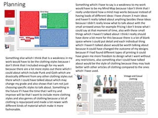 Planning Something which I have to say is a weakness to my work
would have to be my Mind Map because I don’t think that I
really understand how a mind map works because instead of
having loads of different ideas I have chosen 3 main ideas
and haven't really talked about anything besides these Ideas
because I didn't really know what to talk about with the
small arrowed areas for example Pricing I don’t know what I
could say at that moment of time, also with these small
things which I haven't talked about I think I really should
have done a lot more for this because there is a lot of blank
space where I could put detail and each individual thing
which I haven't talked about would be worth talking about
because It could have changed the outcome of my designs
because if I had found different types of printing it could
have given me more freedom to design what I want without
any restrictions, also something else I could have talked
about would be the style of clothing because they may look
better with other articles of clothing compared to the ones
which I have used.
Something else which I think that Is a weakness in my
work would have to be the clothing styles because I
don’t think that I included enough for my work
because there are a lot more styles out there which I
could about which include Punk and Goth which are
drastically different from any other clothing styles out
there which I could have talked about which may
change my grade and also shows that I am not just
choosing specific styles to talk about. Something in
the future if I have the time that I will try and
improve will be that I want to include more clothing
styles and also genres of clothing because a lot of
clothing is repurposed and made a lot newer with
different kinds of material which make it more
fashionable.
 
