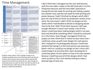 Time Management I don’t think that I managed my time very well because
with this time table I made on the left hand side in my Pre-
Production because with the time table I planned on
having the last two week for printing and making a poster
but instead I only used the last week for both printing and
poster because I hadn't finished my designs which didn't
give me a lot of time to finish my production section of my
work, the only reason I didn't finish my designs on the
weeks which I had decided to devote to designing would
have to be that I didn't finish them because I did’t pay
enough attention in lesson and I waster a lot of time
where I could have been making designs which is my own
fault and should be something which I should try and work
on in the future. Even though I managed to finish my
project on time I think that If I where to have more time I
could have come up with more designs for each person
who I had got for my photography because I could have
started of by having it so that each person was wearing a
blank t-shirt so I could put my design on the t-shirts and I
could change it at any time that I want. By doing this it
could have given me the option to have a lot more posters
because I could have put all of the designs which I had
come up with on the t-shirt without having to make a
physical copy of each one.
Another reason which I did’t manage to keep to my
schedule would be that a lot of the days which we had we
missed a lot of lessons due to exams which reduced the
amount of time which we had to do our, even though we
could have done our work at home I just left my work to do
at school because I did’t want to do any work at home
because I couldn't be bothered.
 