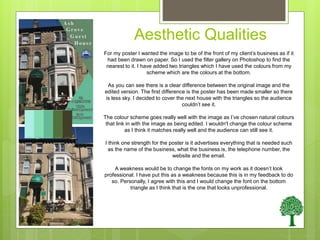 Aesthetic Qualities
For my poster I wanted the image to be of the front of my client’s business as if it
had been drawn on paper. So I used the filter gallery on Photoshop to find the
nearest to it. I have added two triangles which I have used the colours from my
scheme which are the colours at the bottom.
As you can see there is a clear difference between the original image and the
edited version. The first difference is the poster has been made smaller so there
is less sky. I decided to cover the next house with the triangles so the audience
couldn’t see it.
The colour scheme goes really well with the image as I’ve chosen natural colours
that link in with the image as being edited. I wouldn't change the colour scheme
as I think it matches really well and the audience can still see it.
I think one strength for the poster is it advertises everything that is needed such
as the name of the business, what the business is, the telephone number, the
website and the email.
A weakness would be to change the fonts on my work as it doesn’t look
professional. I have put this as a weakness because this is in my feedback to do
so. Personally, I agree with this and I would change the font on the bottom
triangle as I think that is the one that looks unprofessional.
 